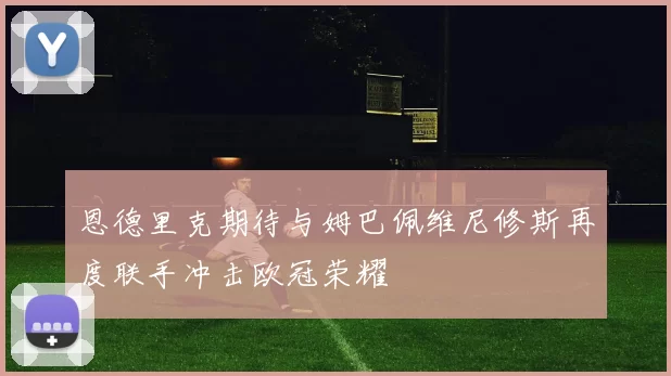 恩德里克期待与姆巴佩维尼修斯再度联手冲击欧冠荣耀