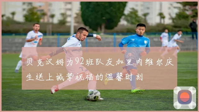 贝克汉姆为92班队友加里内维尔庆生送上诚挚祝福的温馨时刻