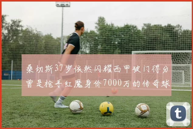 桑切斯37岁依然闪耀西甲破门得分曾是枪手红魔身价7000万的传奇球星