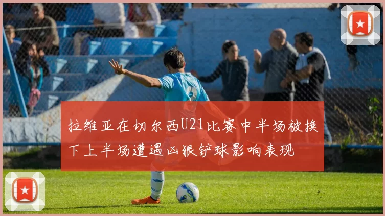 拉维亚在切尔西U21比赛中半场被换下上半场遭遇凶狠铲球影响表现