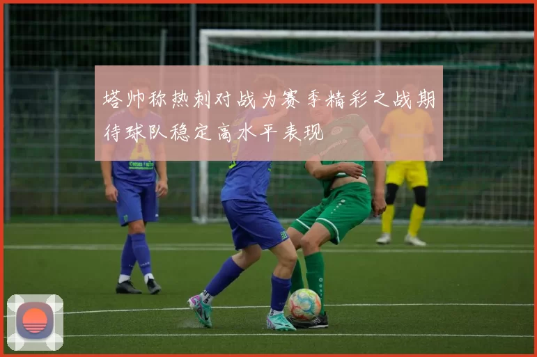 塔帅称热刺对战为赛季精彩之战期待球队稳定高水平表现