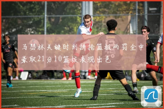 马瑟林关键时刻拼抢篮板两罚全中豪取21分10篮板表现出色