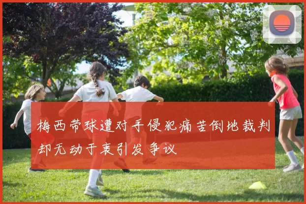 梅西带球遭对手侵犯痛苦倒地裁判却无动于衷引发争议