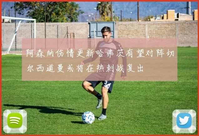 阿森纳伤情更新哈弗茨有望对阵切尔西道曼或将在热刺战复出