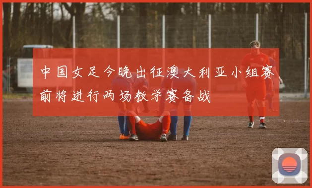 中国女足今晚出征澳大利亚小组赛前将进行两场教学赛备战
