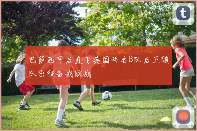 巴萨西甲后直飞英国两名B队后卫随队出征备战欧战