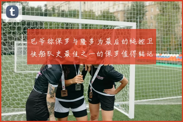 巴爷称保罗与隆多为最后的纯控卫快船队史最佳之一的保罗值得铭记
