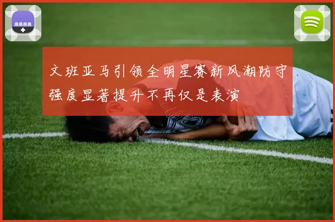 文班亚马引领全明星赛新风潮防守强度显著提升不再仅是表演