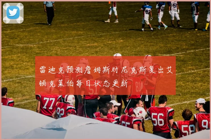 雷迪克预测詹姆斯对尼克斯复出艾顿克莱伯每日状态更新